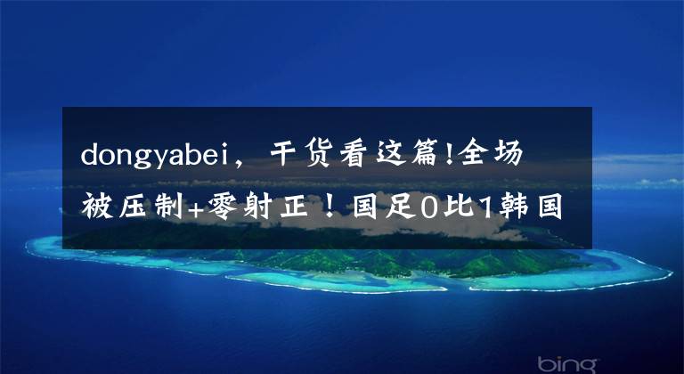 dongyabei，干货看这篇!全场被压制+零射正！国足0比1韩国遭东亚杯两连败