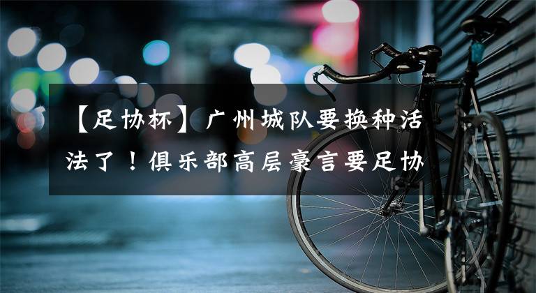 【足协杯】广州城队要换种活法了！俱乐部高层豪言要足协杯夺冠，引发热议