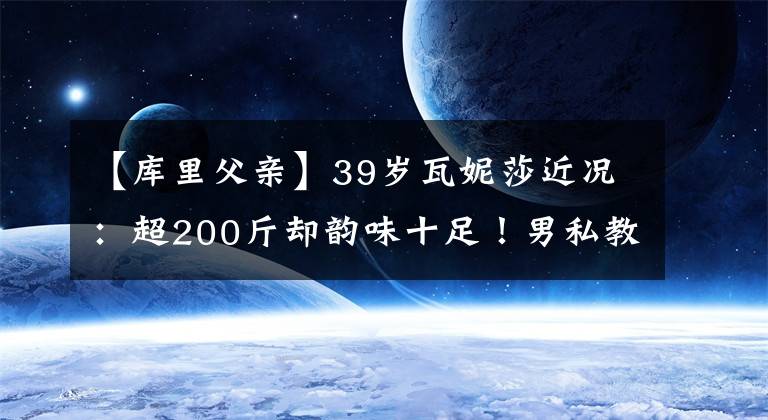 【库里父亲】39岁瓦妮莎近况：超200斤却韵味十足！男私教如父亲呵护一家三口
