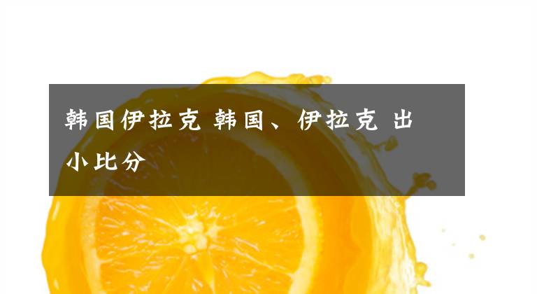 韩国伊拉克 韩国、伊拉克 出小比分