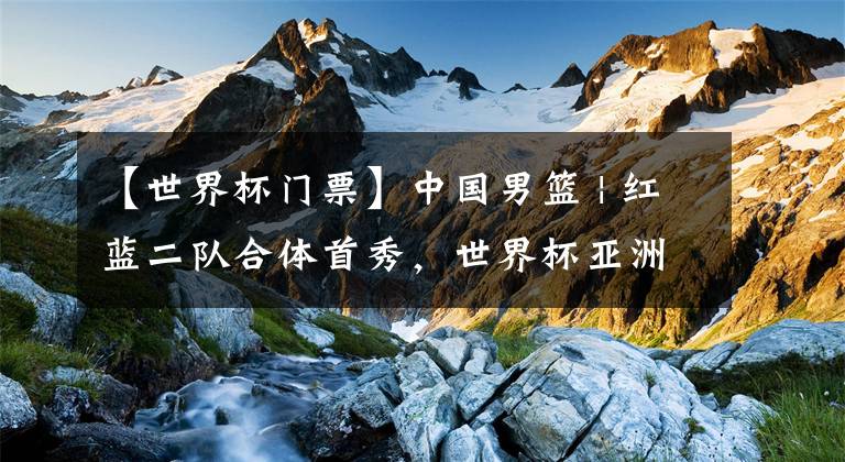 【世界杯门票】中国男篮 | 红蓝二队合体首秀，世界杯亚洲区预选赛门票开售啦！