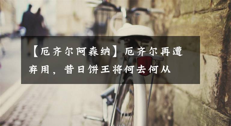 【厄齐尔阿森纳】厄齐尔再遭弃用，昔日饼王将何去何从
