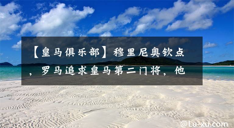 【皇马俱乐部】穆里尼奥钦点，罗马追求皇马第二门将，他是俱乐部主要目标
