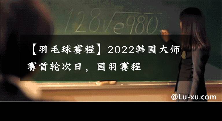 【羽毛球赛程】2022韩国大师赛首轮次日，国羽赛程