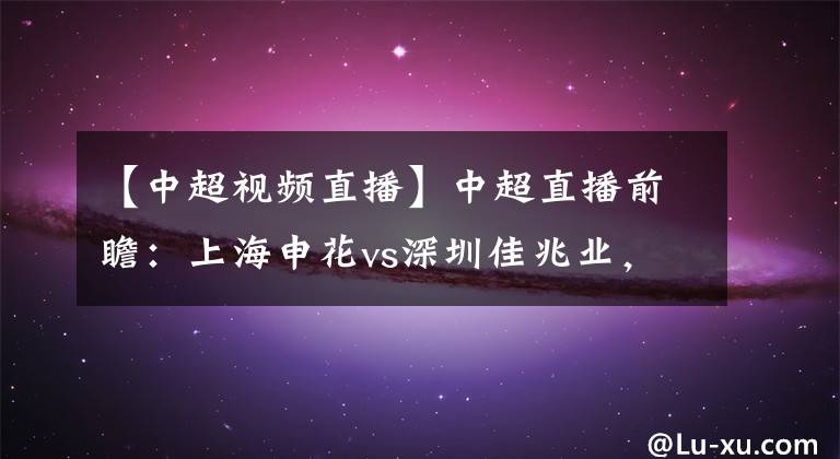 【中超视频直播】中超直播前瞻：上海申花vs深圳佳兆业，郜林能否继续进球？