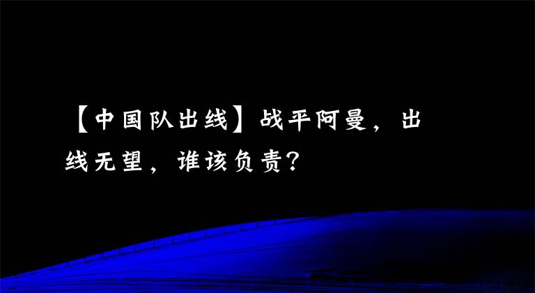 【中国队出线】战平阿曼，出线无望，谁该负责？