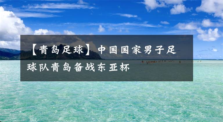 【青岛足球】中国国家男子足球队青岛备战东亚杯