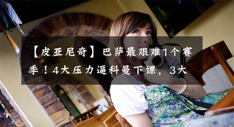 【皮亚尼奇】巴萨最艰难1个赛季！4大压力逼科曼下课，3大毒瘤搅乱更衣室