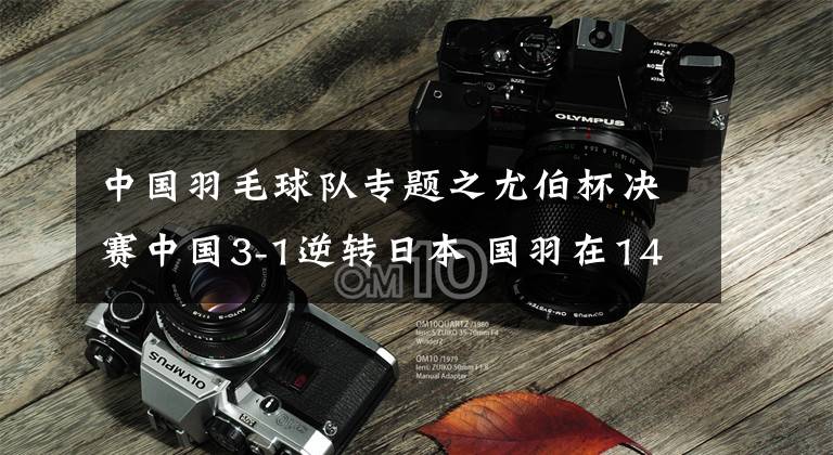 中国羽毛球队专题之尤伯杯决赛中国3-1逆转日本 国羽在14天内三胜日本