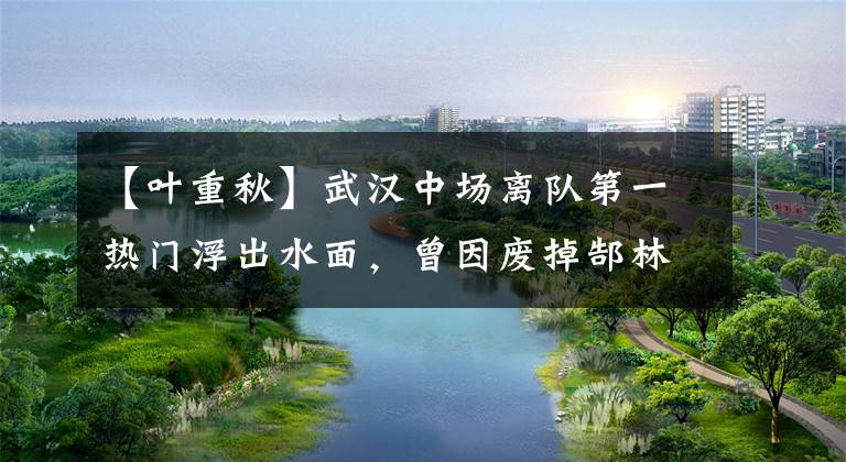 【叶重秋】武汉中场离队第一热门浮出水面，曾因废掉郜林引争议，如今成替补