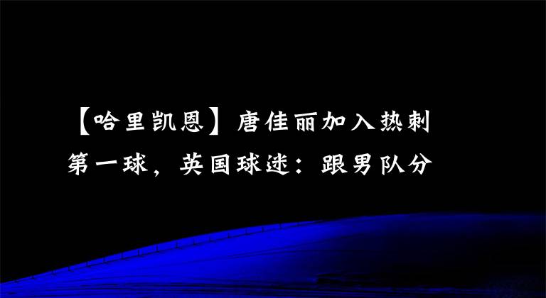 【哈里凯恩】唐佳丽加入热刺第一球，英国球迷：跟男队分享一下秘籍吧，他们需要帮助