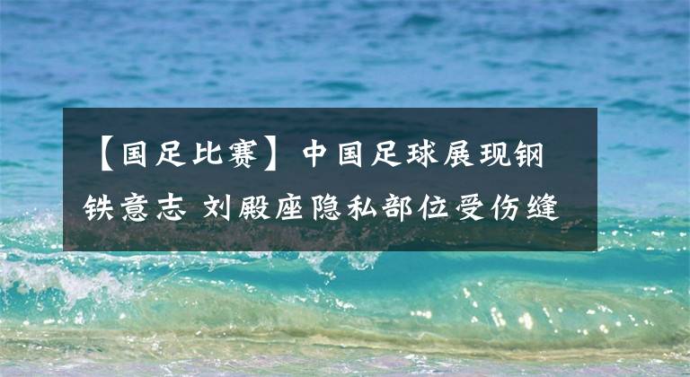 【国足比赛】中国足球展现钢铁意志 刘殿座隐私部位受伤缝10余针 仍然带伤坚持比赛