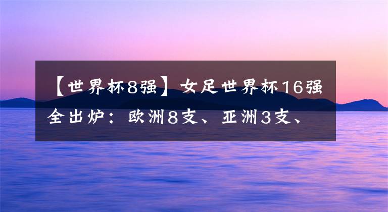 【世界杯8强】女足世界杯16强全出炉：欧洲8支、亚洲3支、北美非洲各2支