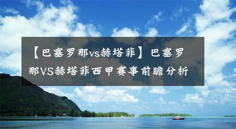 【巴塞罗那vs赫塔菲】巴塞罗那VS赫塔菲西甲赛事前瞻分析：巴塞罗那士气有待提高