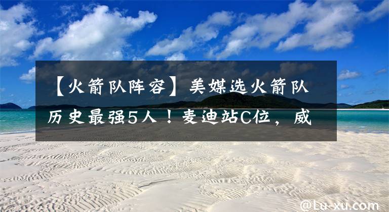 【火箭队阵容】美媒选火箭队历史最强5人！麦迪站C位，威少一场未打成功入选