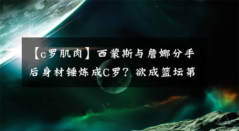 【c罗肌肉】西蒙斯与詹娜分手后身材锤炼成C罗？欲成篮坛第一魔鬼筋肉人？
