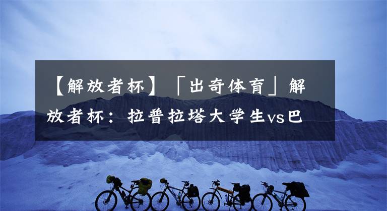 【解放者杯】「出奇体育」解放者杯：拉普拉塔大学生vs巴甘蒂诺 积分相同关键战