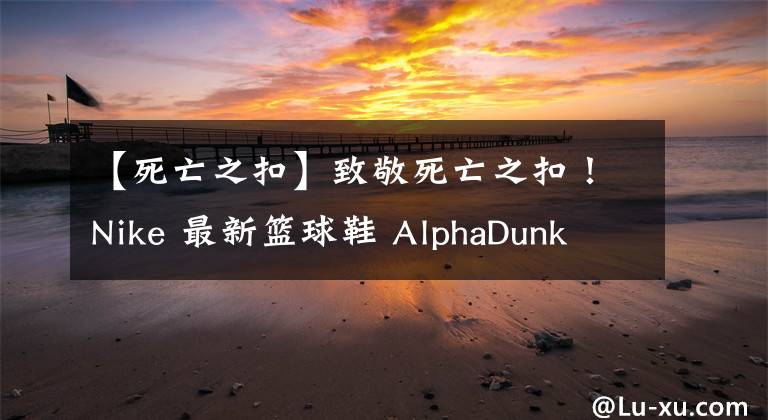 【死亡之扣】致敬死亡之扣！Nike 最新篮球鞋 AlphaDunk 新配色登场