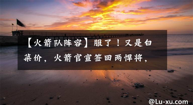【火箭队阵容】服了！又是白菜价，火箭官宣签回两悍将，阵容豪华不逊湖人