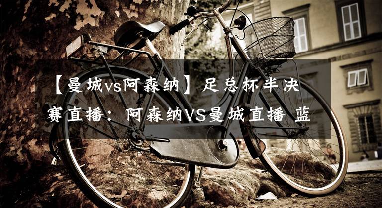 【曼城vs阿森纳】足总杯半决赛直播：阿森纳VS曼城直播 蓝月亮状态大好，枪手能否如愿以偿？