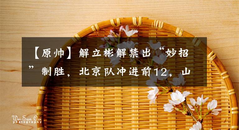 【原帅】解立彬解禁出“妙招”制胜，北京队冲进前12，山西队末节崩盘出现2个致命失误