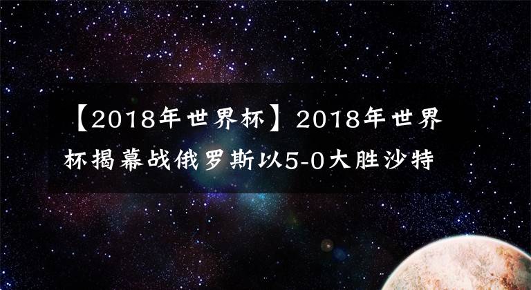 【2018年世界杯】2018年世界杯揭幕战俄罗斯以5-0大胜沙特
