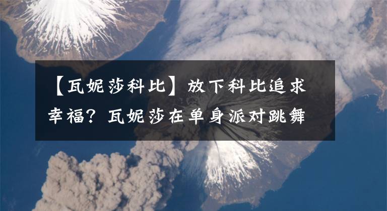 【瓦妮莎科比】放下科比追求幸福？瓦妮莎在单身派对跳舞狂欢，其实背后大有深意