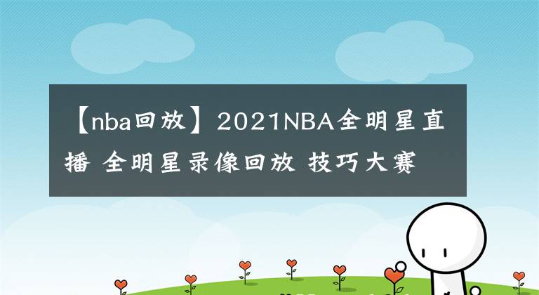 【nba回放】2021NBA全明星直播 全明星录像回放 技巧大赛三分大赛录像地址