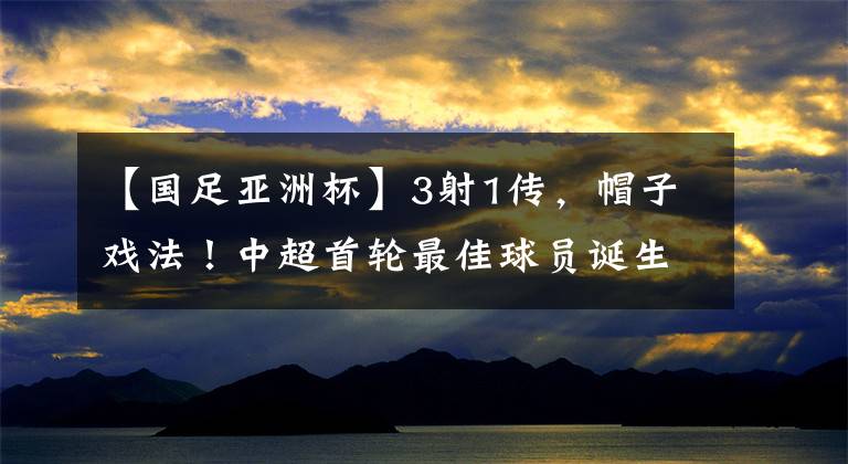 【国足亚洲杯】3射1传，帽子戏法！中超首轮最佳球员诞生，成国足亚洲杯新希望
