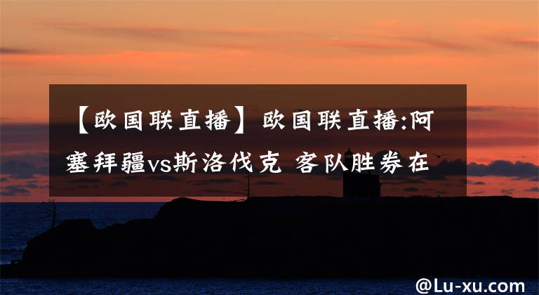 【欧国联直播】欧国联直播:阿塞拜疆vs斯洛伐克 客队胜券在握