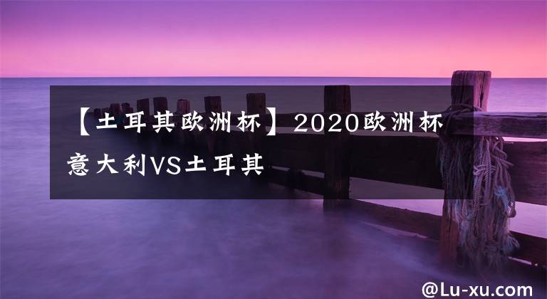 【土耳其欧洲杯】2020欧洲杯意大利VS土耳其