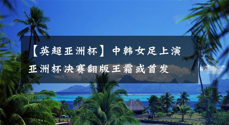 【英超亚洲杯】中韩女足上演亚洲杯决赛翻版王霜或首发