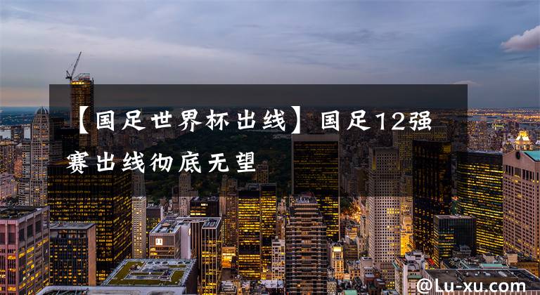 【国足世界杯出线】国足12强赛出线彻底无望