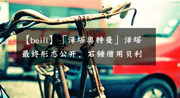 【beili】「泽塔奥特曼」泽塔最终形态公开，石锤借用贝利亚力量，武器太猎奇，小陆表示:心累