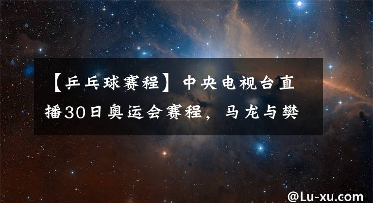 【乒乓球赛程】中央电视台直播30日奥运会赛程，马龙与樊振东争夺乒乓球男单金牌