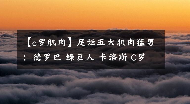 【c罗肌肉】足坛五大肌肉猛男：德罗巴 绿巨人 卡洛斯 C罗入选