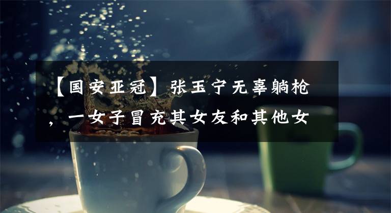 【国安亚冠】张玉宁无辜躺枪，一女子冒充其女友和其他女粉争风吃醋网上开撕