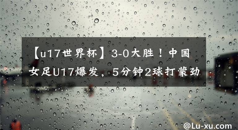 【u17世界杯】3-0大胜！中国女足U17爆发，5分钟2球打蒙劲旅，出征世界杯迎利好