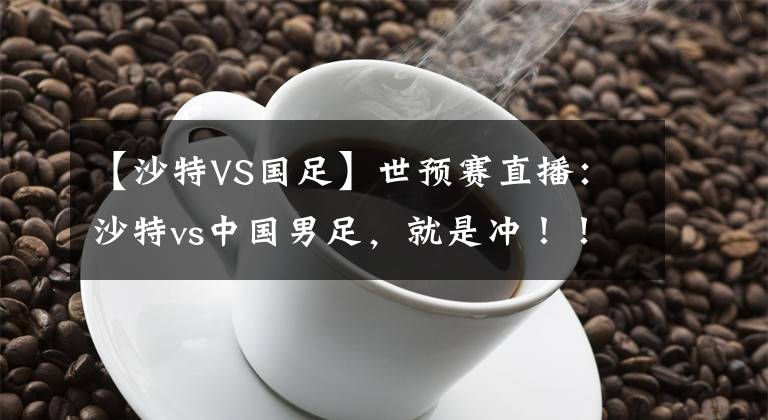 【沙特VS国足】世预赛直播：沙特vs中国男足，就是冲！！！附比分预测