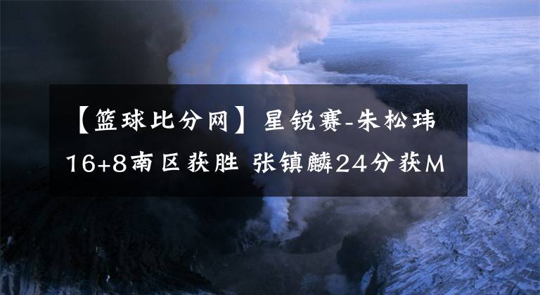 【篮球比分网】星锐赛-朱松玮16+8南区获胜 张镇麟24分获MVP-风驰篮球比分网