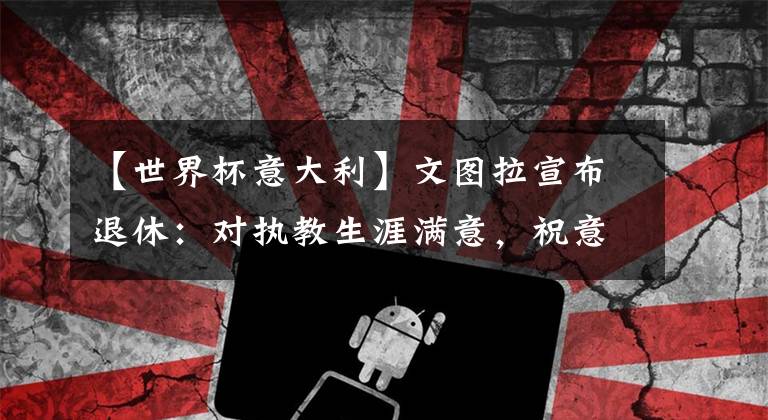 【世界杯意大利】文图拉宣布退休：对执教生涯满意，祝意大利赢得世界杯冠军