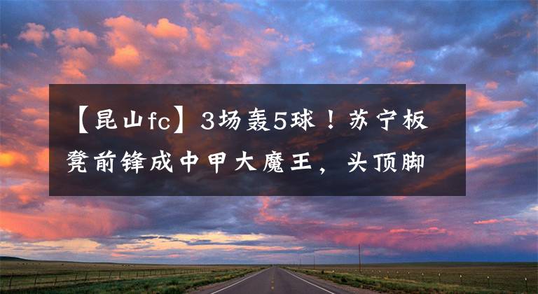 【昆山fc】3场轰5球！苏宁板凳前锋成中甲大魔王，头顶脚踢无所不能！