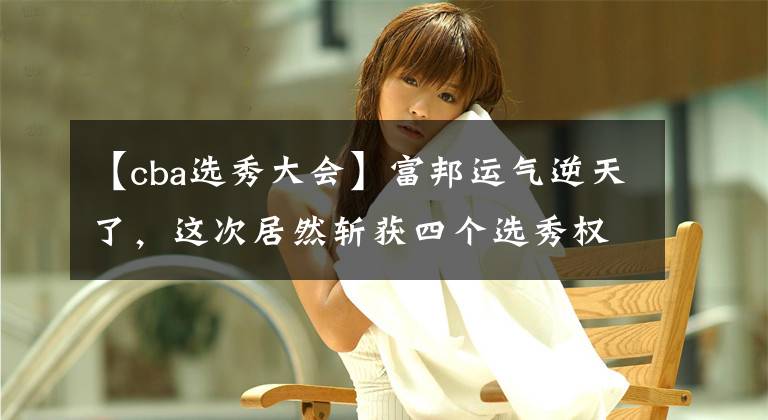 【cba选秀大会】富邦运气逆天了，这次居然斩获四个选秀权，他们的补强是稳了！
