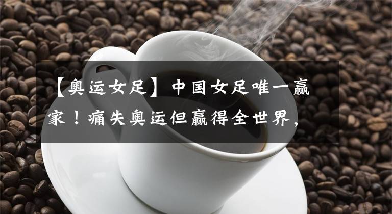 【奥运女足】中国女足唯一赢家！痛失奥运但赢得全世界，留洋后又被大学录取！