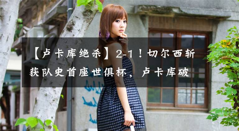 【卢卡库绝杀】2-1！切尔西斩获队史首座世俱杯，卢卡库破门，哈弗茨点射绝杀KTO