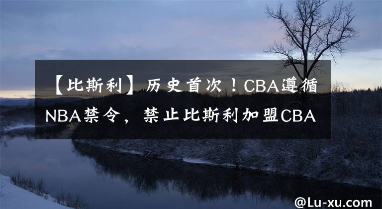 【比斯利】历史首次！CBA遵循NBA禁令，禁止比斯利加盟CBA