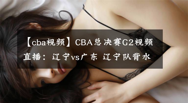【cba视频】CBA总决赛G2视频直播：辽宁vs广东 辽宁队背水一战，能否扳回一城？