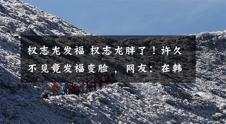 权志龙发福 权志龙胖了！许久不见竟发福变脸 ，网友：在韩国当明星比入伍累