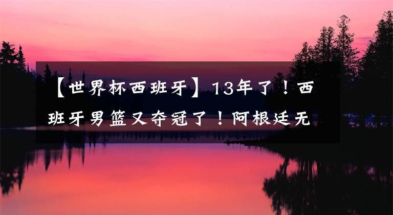 【世界杯西班牙】13年了！西班牙男篮又夺冠了！阿根廷无需哭泣