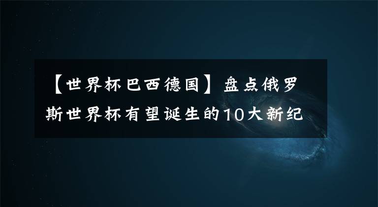 【世界杯巴西德国】盘点俄罗斯世界杯有望诞生的10大新纪录：德国阿根廷占半！